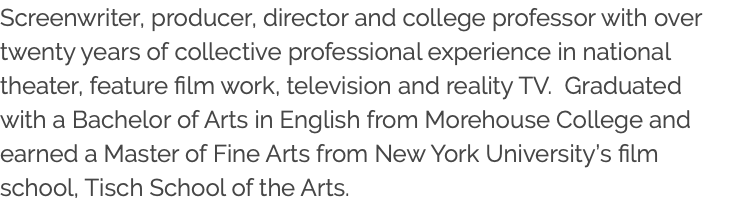 Screenwriter, producer, director and college professor with over twenty years of collective professional experience in national theater, feature film work, television and reality TV. Graduated with a Bachelor of Arts in English from Morehouse College and earned a Master of Fine Arts from New York University’s film school, Tisch School of the Arts. 