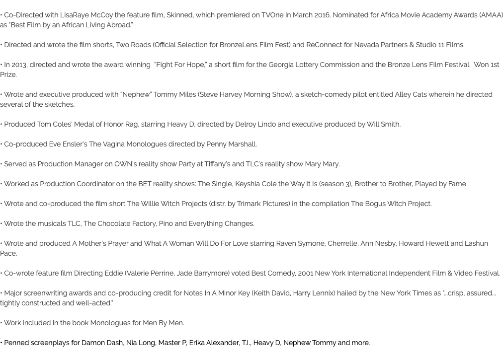  • Co-Directed with LisaRaye McCoy the feature film, Skinned, which premiered on TVOne in March 2016. Nominated for Africa Movie Academy Awards (AMAA) as "Best Film by an African Living Abroad.” • Directed and wrote the film shorts, Two Roads (Official Selection for BronzeLens Film Fest) and ReConnect for Nevada Partners & Studio 11 Films. • In 2013, directed and wrote the award winning “Fight For Hope,” a short film for the Georgia Lottery Commission and the Bronze Lens Film Festival. Won 1st Prize. • Wrote and executive produced with “Nephew” Tommy Miles (Steve Harvey Morning Show), a sketch-comedy pilot entitled Alley Cats wherein he directed several of the sketches. • Produced Tom Coles' Medal of Honor Rag, starring Heavy D, directed by Delroy Lindo and executive produced by Will Smith. • Co-produced Eve Ensler's The Vagina Monologues directed by Penny Marshall. • Served as Production Manager on OWN’s reality show Party at Tiffany’s and TLC’s reality show Mary Mary. • Worked as Production Coordinator on the BET reality shows: The Single, Keyshia Cole the Way It Is (season 3), Brother to Brother, Played by Fame • Wrote and co-produced the film short The Willie Witch Projects (distr. by Trimark Pictures) in the compilation The Bogus Witch Project. • Wrote the musicals TLC, The Chocolate Factory, Pino and Everything Changes. • Wrote and produced A Mother's Prayer and What A Woman Will Do For Love starring Raven Symone, Cherrelle, Ann Nesby, Howard Hewett and Lashun Pace. • Co-wrote feature film Directing Eddie (Valerie Perrine, Jade Barrymore) voted Best Comedy, 2001 New York International Independent Film & Video Festival. • Major screenwriting awards and co-producing credit for Notes In A Minor Key (Keith David, Harry Lennix) hailed by the New York Times as "...crisp, assured... tightly constructed and well-acted." • Work included in the book Monologues for Men By Men. • Penned screenplays for Damon Dash, Nia Long, Master P, Erika Alexander, T.I., Heavy D, Nephew Tommy and more. 